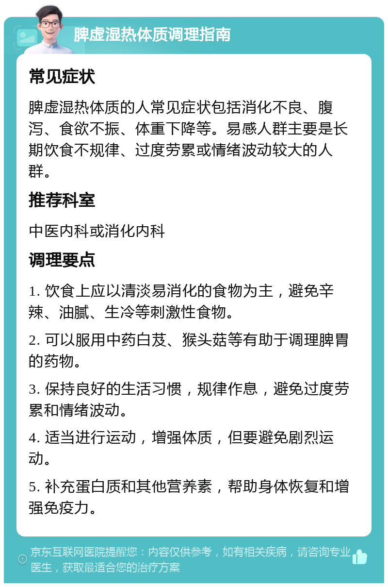 脾虚湿热体质调理指南 常见症状 脾虚湿热体质的人常见症状包括消化不良、腹泻、食欲不振、体重下降等。易感人群主要是长期饮食不规律、过度劳累或情绪波动较大的人群。 推荐科室 中医内科或消化内科 调理要点 1. 饮食上应以清淡易消化的食物为主，避免辛辣、油腻、生冷等刺激性食物。 2. 可以服用中药白芨、猴头菇等有助于调理脾胃的药物。 3. 保持良好的生活习惯，规律作息，避免过度劳累和情绪波动。 4. 适当进行运动，增强体质，但要避免剧烈运动。 5. 补充蛋白质和其他营养素，帮助身体恢复和增强免疫力。