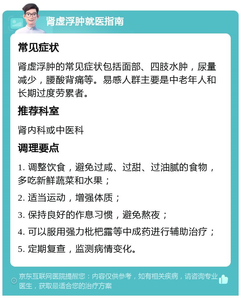 肾虚浮肿就医指南 常见症状 肾虚浮肿的常见症状包括面部、四肢水肿，尿量减少，腰酸背痛等。易感人群主要是中老年人和长期过度劳累者。 推荐科室 肾内科或中医科 调理要点 1. 调整饮食，避免过咸、过甜、过油腻的食物，多吃新鲜蔬菜和水果； 2. 适当运动，增强体质； 3. 保持良好的作息习惯，避免熬夜； 4. 可以服用强力枇杷露等中成药进行辅助治疗； 5. 定期复查，监测病情变化。