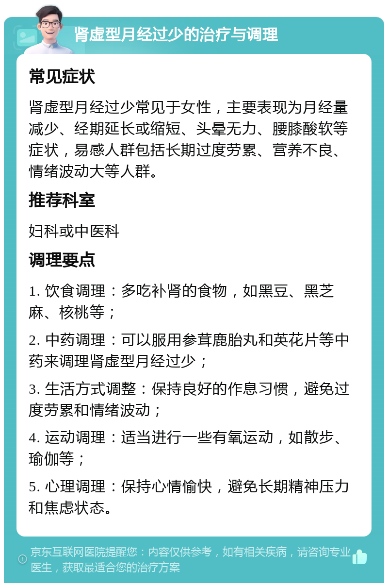 肾虚型月经过少的治疗与调理 常见症状 肾虚型月经过少常见于女性，主要表现为月经量减少、经期延长或缩短、头晕无力、腰膝酸软等症状，易感人群包括长期过度劳累、营养不良、情绪波动大等人群。 推荐科室 妇科或中医科 调理要点 1. 饮食调理：多吃补肾的食物，如黑豆、黑芝麻、核桃等； 2. 中药调理：可以服用参茸鹿胎丸和英花片等中药来调理肾虚型月经过少； 3. 生活方式调整：保持良好的作息习惯，避免过度劳累和情绪波动； 4. 运动调理：适当进行一些有氧运动，如散步、瑜伽等； 5. 心理调理：保持心情愉快，避免长期精神压力和焦虑状态。