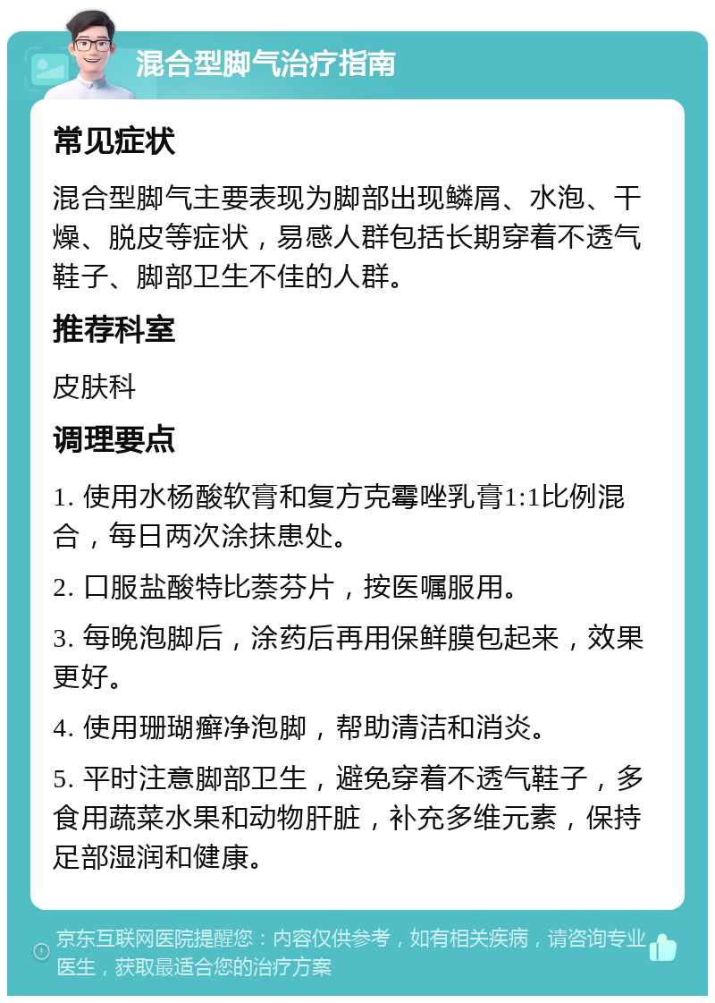 混合型脚气治疗指南 常见症状 混合型脚气主要表现为脚部出现鳞屑、水泡、干燥、脱皮等症状，易感人群包括长期穿着不透气鞋子、脚部卫生不佳的人群。 推荐科室 皮肤科 调理要点 1. 使用水杨酸软膏和复方克霉唑乳膏1:1比例混合，每日两次涂抹患处。 2. 口服盐酸特比萘芬片，按医嘱服用。 3. 每晚泡脚后，涂药后再用保鲜膜包起来，效果更好。 4. 使用珊瑚癣净泡脚，帮助清洁和消炎。 5. 平时注意脚部卫生，避免穿着不透气鞋子，多食用蔬菜水果和动物肝脏，补充多维元素，保持足部湿润和健康。