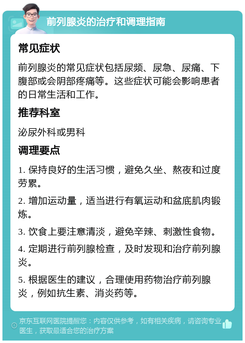 前列腺炎的治疗和调理指南 常见症状 前列腺炎的常见症状包括尿频、尿急、尿痛、下腹部或会阴部疼痛等。这些症状可能会影响患者的日常生活和工作。 推荐科室 泌尿外科或男科 调理要点 1. 保持良好的生活习惯，避免久坐、熬夜和过度劳累。 2. 增加运动量，适当进行有氧运动和盆底肌肉锻炼。 3. 饮食上要注意清淡，避免辛辣、刺激性食物。 4. 定期进行前列腺检查，及时发现和治疗前列腺炎。 5. 根据医生的建议，合理使用药物治疗前列腺炎，例如抗生素、消炎药等。