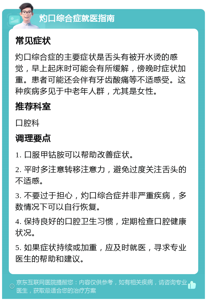 灼口综合症就医指南 常见症状 灼口综合症的主要症状是舌头有被开水烫的感觉，早上起床时可能会有所缓解，傍晚时症状加重。患者可能还会伴有牙齿酸痛等不适感受。这种疾病多见于中老年人群，尤其是女性。 推荐科室 口腔科 调理要点 1. 口服甲钴胺可以帮助改善症状。 2. 平时多注意转移注意力，避免过度关注舌头的不适感。 3. 不要过于担心，灼口综合症并非严重疾病，多数情况下可以自行恢复。 4. 保持良好的口腔卫生习惯，定期检查口腔健康状况。 5. 如果症状持续或加重，应及时就医，寻求专业医生的帮助和建议。