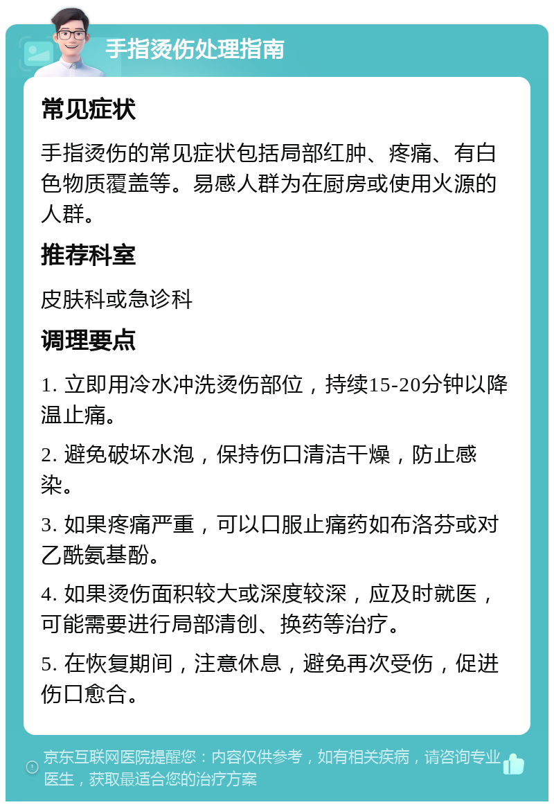 手指烫伤处理指南 常见症状 手指烫伤的常见症状包括局部红肿、疼痛、有白色物质覆盖等。易感人群为在厨房或使用火源的人群。 推荐科室 皮肤科或急诊科 调理要点 1. 立即用冷水冲洗烫伤部位，持续15-20分钟以降温止痛。 2. 避免破坏水泡，保持伤口清洁干燥，防止感染。 3. 如果疼痛严重，可以口服止痛药如布洛芬或对乙酰氨基酚。 4. 如果烫伤面积较大或深度较深，应及时就医，可能需要进行局部清创、换药等治疗。 5. 在恢复期间，注意休息，避免再次受伤，促进伤口愈合。