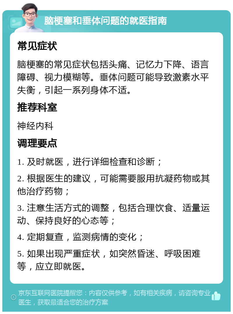 脑梗塞和垂体问题的就医指南 常见症状 脑梗塞的常见症状包括头痛、记忆力下降、语言障碍、视力模糊等。垂体问题可能导致激素水平失衡，引起一系列身体不适。 推荐科室 神经内科 调理要点 1. 及时就医，进行详细检查和诊断； 2. 根据医生的建议，可能需要服用抗凝药物或其他治疗药物； 3. 注意生活方式的调整，包括合理饮食、适量运动、保持良好的心态等； 4. 定期复查，监测病情的变化； 5. 如果出现严重症状，如突然昏迷、呼吸困难等，应立即就医。