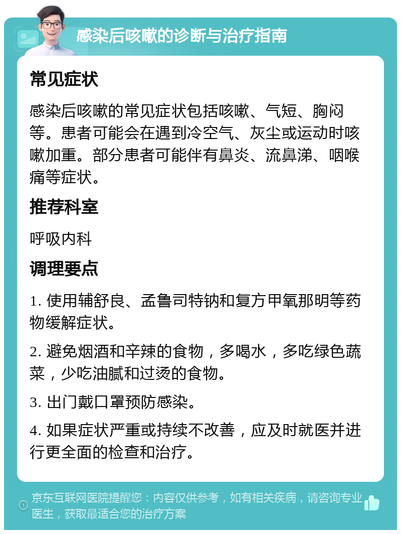 感染后咳嗽的诊断与治疗指南 常见症状 感染后咳嗽的常见症状包括咳嗽、气短、胸闷等。患者可能会在遇到冷空气、灰尘或运动时咳嗽加重。部分患者可能伴有鼻炎、流鼻涕、咽喉痛等症状。 推荐科室 呼吸内科 调理要点 1. 使用辅舒良、孟鲁司特钠和复方甲氧那明等药物缓解症状。 2. 避免烟酒和辛辣的食物，多喝水，多吃绿色蔬菜，少吃油腻和过烫的食物。 3. 出门戴口罩预防感染。 4. 如果症状严重或持续不改善，应及时就医并进行更全面的检查和治疗。