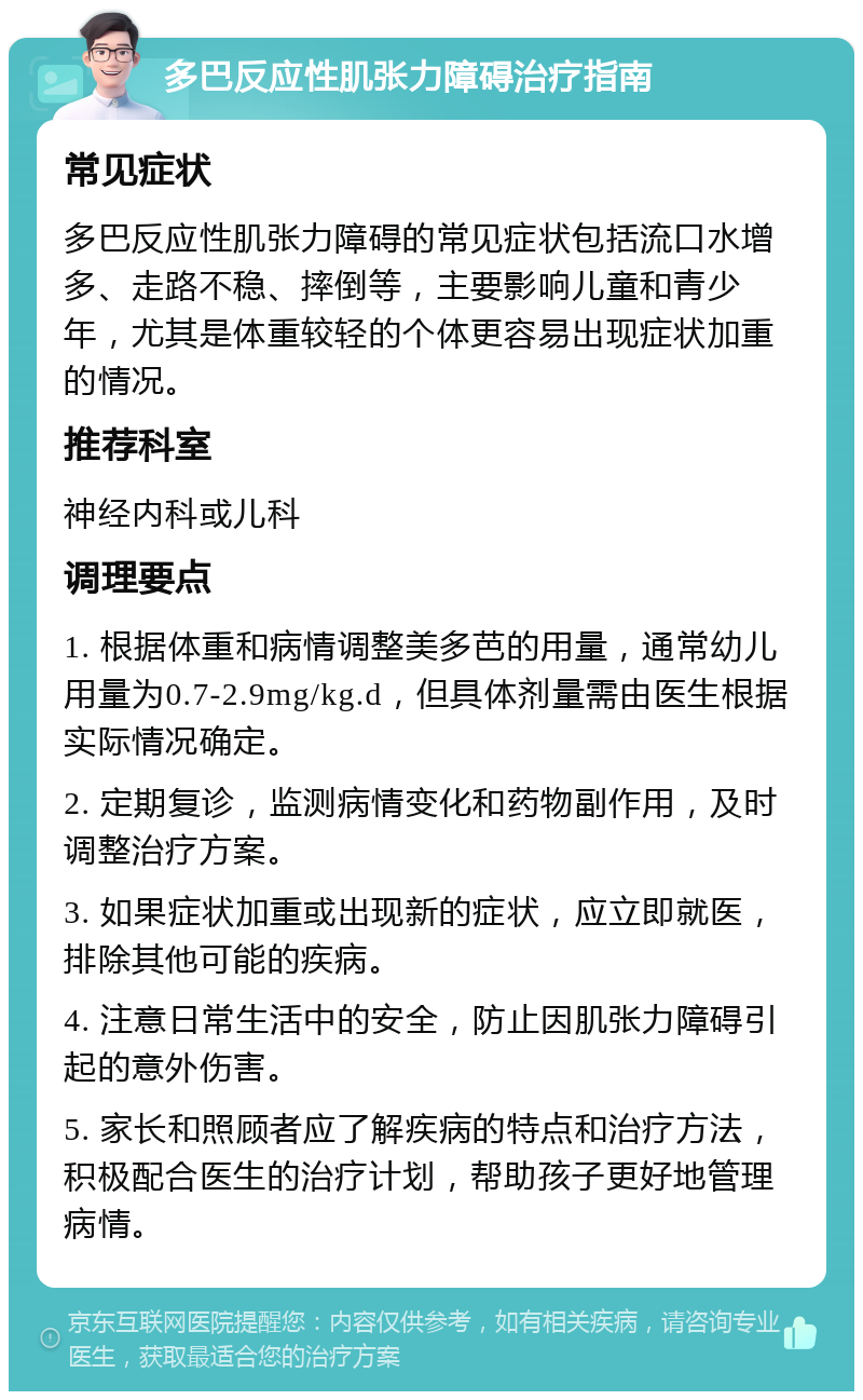 多巴反应性肌张力障碍治疗指南 常见症状 多巴反应性肌张力障碍的常见症状包括流口水增多、走路不稳、摔倒等，主要影响儿童和青少年，尤其是体重较轻的个体更容易出现症状加重的情况。 推荐科室 神经内科或儿科 调理要点 1. 根据体重和病情调整美多芭的用量，通常幼儿用量为0.7-2.9mg/kg.d，但具体剂量需由医生根据实际情况确定。 2. 定期复诊，监测病情变化和药物副作用，及时调整治疗方案。 3. 如果症状加重或出现新的症状，应立即就医，排除其他可能的疾病。 4. 注意日常生活中的安全，防止因肌张力障碍引起的意外伤害。 5. 家长和照顾者应了解疾病的特点和治疗方法，积极配合医生的治疗计划，帮助孩子更好地管理病情。