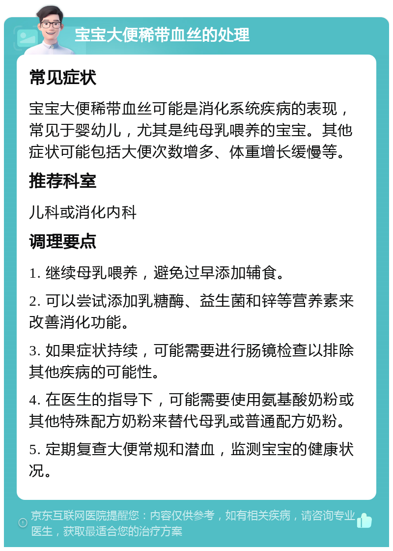 宝宝大便稀带血丝的处理 常见症状 宝宝大便稀带血丝可能是消化系统疾病的表现，常见于婴幼儿，尤其是纯母乳喂养的宝宝。其他症状可能包括大便次数增多、体重增长缓慢等。 推荐科室 儿科或消化内科 调理要点 1. 继续母乳喂养，避免过早添加辅食。 2. 可以尝试添加乳糖酶、益生菌和锌等营养素来改善消化功能。 3. 如果症状持续，可能需要进行肠镜检查以排除其他疾病的可能性。 4. 在医生的指导下，可能需要使用氨基酸奶粉或其他特殊配方奶粉来替代母乳或普通配方奶粉。 5. 定期复查大便常规和潜血，监测宝宝的健康状况。