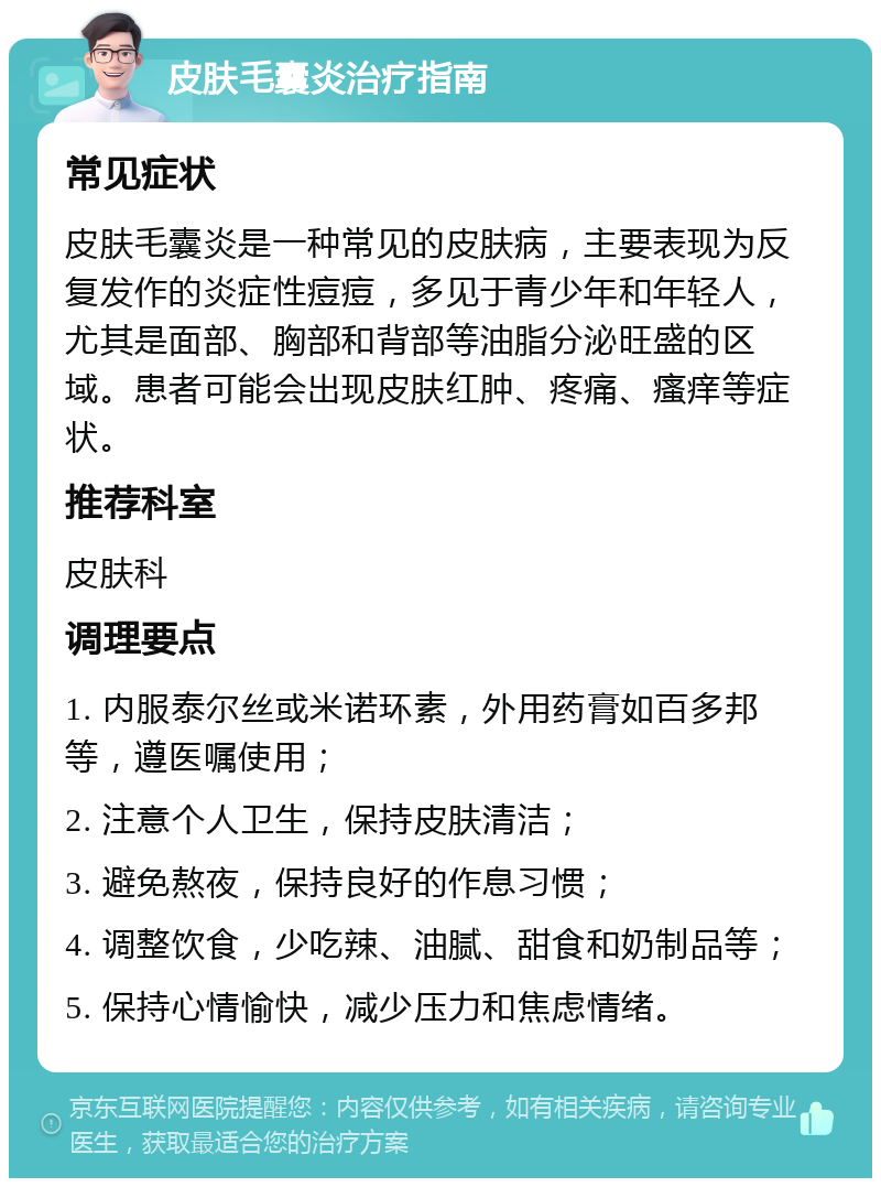 皮肤毛囊炎治疗指南 常见症状 皮肤毛囊炎是一种常见的皮肤病，主要表现为反复发作的炎症性痘痘，多见于青少年和年轻人，尤其是面部、胸部和背部等油脂分泌旺盛的区域。患者可能会出现皮肤红肿、疼痛、瘙痒等症状。 推荐科室 皮肤科 调理要点 1. 内服泰尔丝或米诺环素，外用药膏如百多邦等，遵医嘱使用； 2. 注意个人卫生，保持皮肤清洁； 3. 避免熬夜，保持良好的作息习惯； 4. 调整饮食，少吃辣、油腻、甜食和奶制品等； 5. 保持心情愉快，减少压力和焦虑情绪。