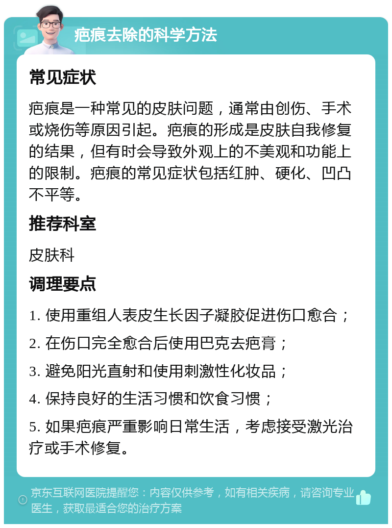 疤痕去除的科学方法 常见症状 疤痕是一种常见的皮肤问题，通常由创伤、手术或烧伤等原因引起。疤痕的形成是皮肤自我修复的结果，但有时会导致外观上的不美观和功能上的限制。疤痕的常见症状包括红肿、硬化、凹凸不平等。 推荐科室 皮肤科 调理要点 1. 使用重组人表皮生长因子凝胶促进伤口愈合； 2. 在伤口完全愈合后使用巴克去疤膏； 3. 避免阳光直射和使用刺激性化妆品； 4. 保持良好的生活习惯和饮食习惯； 5. 如果疤痕严重影响日常生活，考虑接受激光治疗或手术修复。