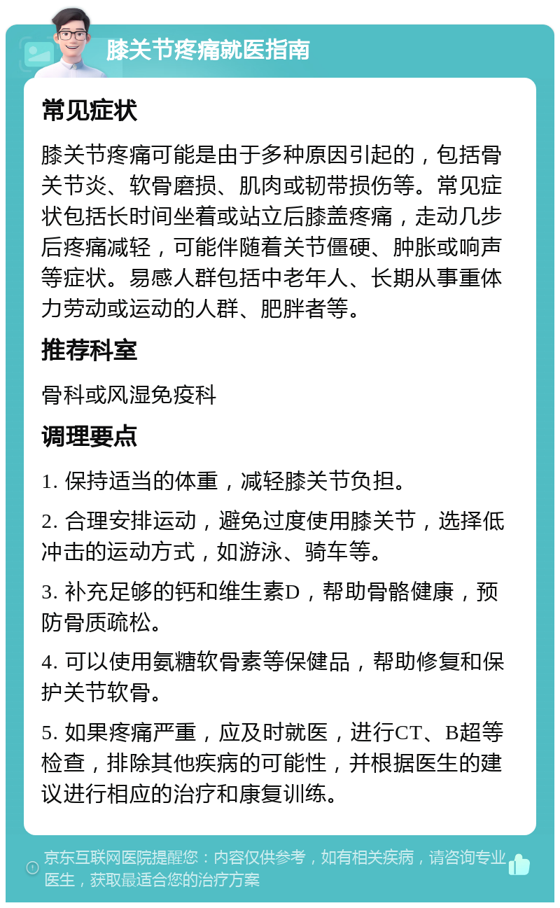 膝关节疼痛就医指南 常见症状 膝关节疼痛可能是由于多种原因引起的，包括骨关节炎、软骨磨损、肌肉或韧带损伤等。常见症状包括长时间坐着或站立后膝盖疼痛，走动几步后疼痛减轻，可能伴随着关节僵硬、肿胀或响声等症状。易感人群包括中老年人、长期从事重体力劳动或运动的人群、肥胖者等。 推荐科室 骨科或风湿免疫科 调理要点 1. 保持适当的体重，减轻膝关节负担。 2. 合理安排运动，避免过度使用膝关节，选择低冲击的运动方式，如游泳、骑车等。 3. 补充足够的钙和维生素D，帮助骨骼健康，预防骨质疏松。 4. 可以使用氨糖软骨素等保健品，帮助修复和保护关节软骨。 5. 如果疼痛严重，应及时就医，进行CT、B超等检查，排除其他疾病的可能性，并根据医生的建议进行相应的治疗和康复训练。