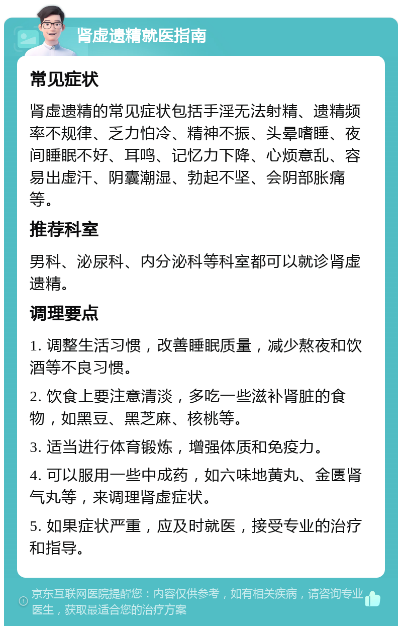 肾虚遗精就医指南 常见症状 肾虚遗精的常见症状包括手淫无法射精、遗精频率不规律、乏力怕冷、精神不振、头晕嗜睡、夜间睡眠不好、耳鸣、记忆力下降、心烦意乱、容易出虚汗、阴囊潮湿、勃起不坚、会阴部胀痛等。 推荐科室 男科、泌尿科、内分泌科等科室都可以就诊肾虚遗精。 调理要点 1. 调整生活习惯，改善睡眠质量，减少熬夜和饮酒等不良习惯。 2. 饮食上要注意清淡，多吃一些滋补肾脏的食物，如黑豆、黑芝麻、核桃等。 3. 适当进行体育锻炼，增强体质和免疫力。 4. 可以服用一些中成药，如六味地黄丸、金匮肾气丸等，来调理肾虚症状。 5. 如果症状严重，应及时就医，接受专业的治疗和指导。