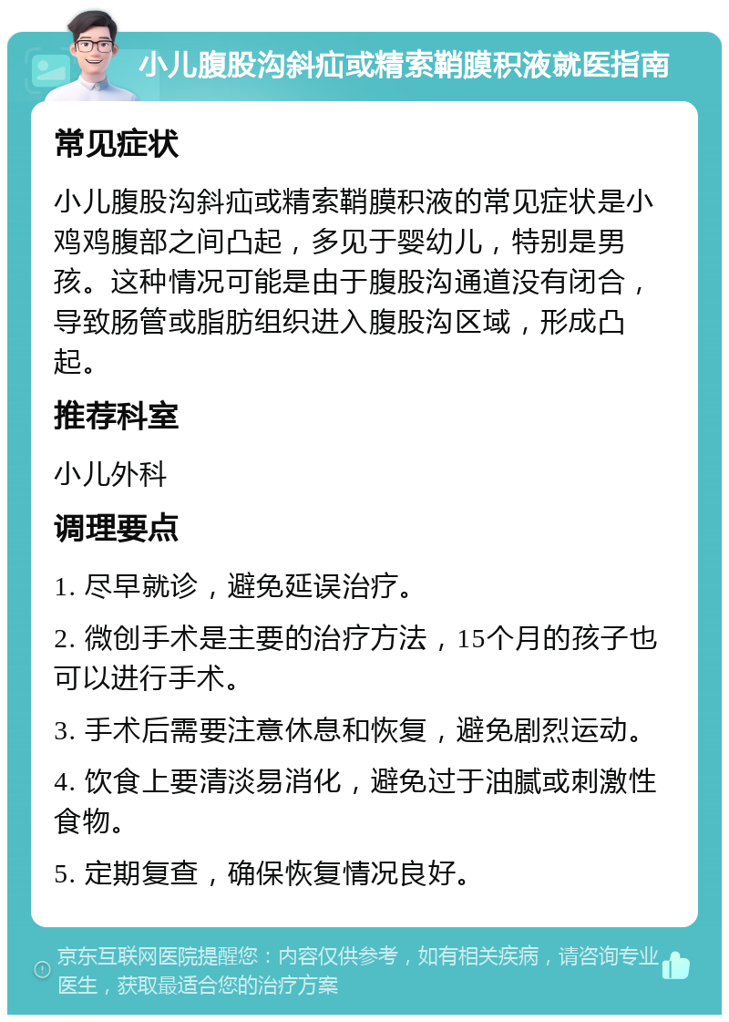 小儿腹股沟斜疝或精索鞘膜积液就医指南 常见症状 小儿腹股沟斜疝或精索鞘膜积液的常见症状是小鸡鸡腹部之间凸起，多见于婴幼儿，特别是男孩。这种情况可能是由于腹股沟通道没有闭合，导致肠管或脂肪组织进入腹股沟区域，形成凸起。 推荐科室 小儿外科 调理要点 1. 尽早就诊，避免延误治疗。 2. 微创手术是主要的治疗方法，15个月的孩子也可以进行手术。 3. 手术后需要注意休息和恢复，避免剧烈运动。 4. 饮食上要清淡易消化，避免过于油腻或刺激性食物。 5. 定期复查，确保恢复情况良好。