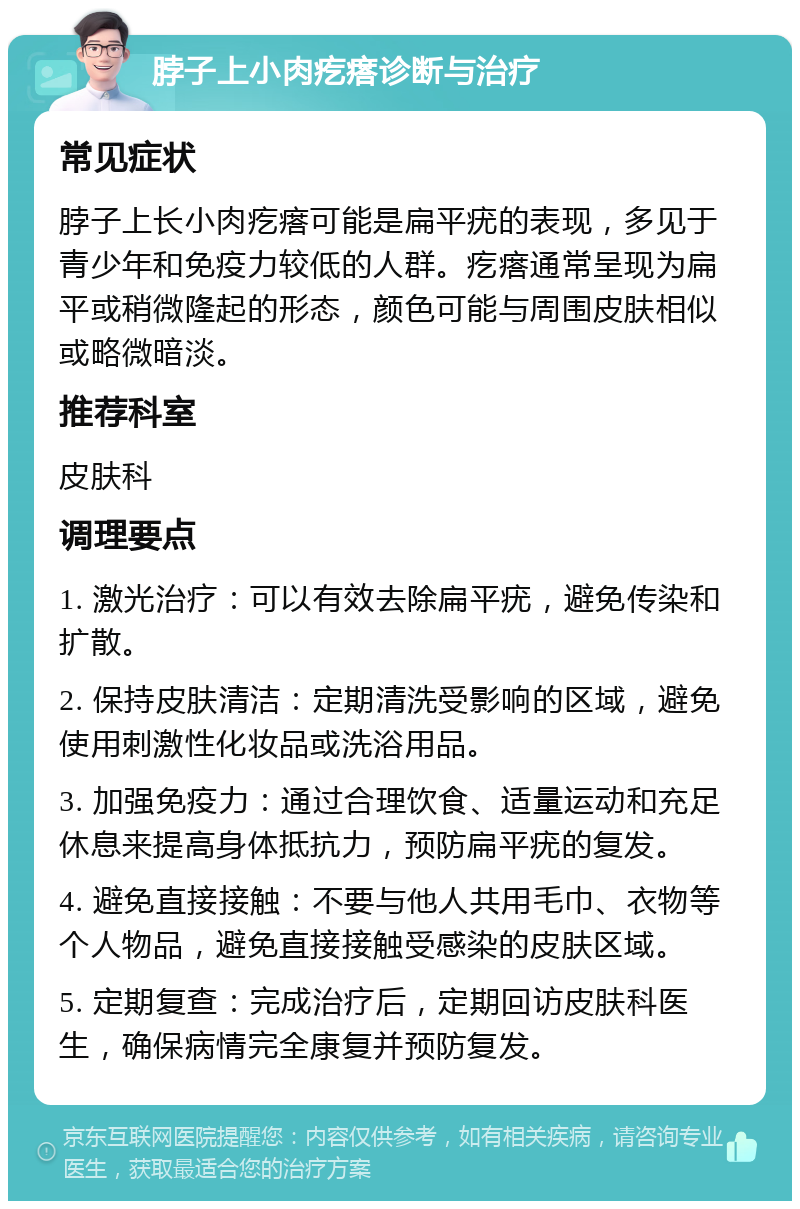 脖子上小肉疙瘩诊断与治疗 常见症状 脖子上长小肉疙瘩可能是扁平疣的表现，多见于青少年和免疫力较低的人群。疙瘩通常呈现为扁平或稍微隆起的形态，颜色可能与周围皮肤相似或略微暗淡。 推荐科室 皮肤科 调理要点 1. 激光治疗：可以有效去除扁平疣，避免传染和扩散。 2. 保持皮肤清洁：定期清洗受影响的区域，避免使用刺激性化妆品或洗浴用品。 3. 加强免疫力：通过合理饮食、适量运动和充足休息来提高身体抵抗力，预防扁平疣的复发。 4. 避免直接接触：不要与他人共用毛巾、衣物等个人物品，避免直接接触受感染的皮肤区域。 5. 定期复查：完成治疗后，定期回访皮肤科医生，确保病情完全康复并预防复发。