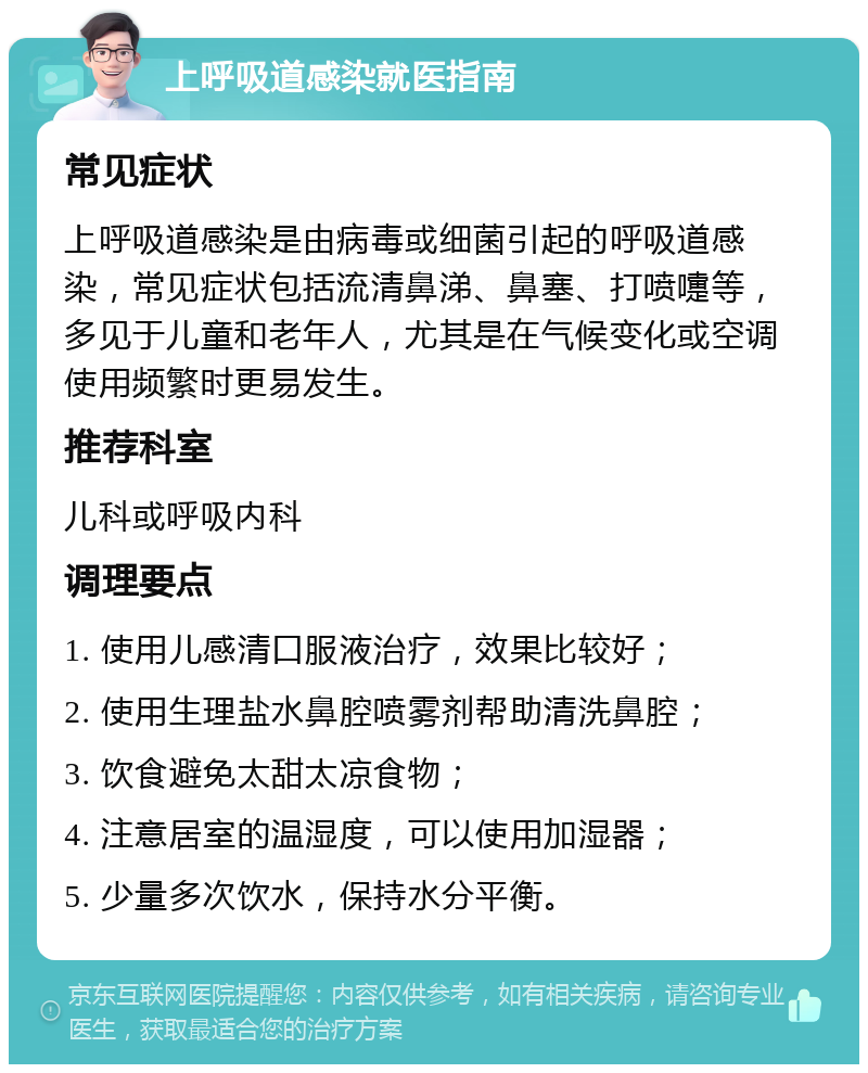 上呼吸道感染就医指南 常见症状 上呼吸道感染是由病毒或细菌引起的呼吸道感染，常见症状包括流清鼻涕、鼻塞、打喷嚏等，多见于儿童和老年人，尤其是在气候变化或空调使用频繁时更易发生。 推荐科室 儿科或呼吸内科 调理要点 1. 使用儿感清口服液治疗，效果比较好； 2. 使用生理盐水鼻腔喷雾剂帮助清洗鼻腔； 3. 饮食避免太甜太凉食物； 4. 注意居室的温湿度，可以使用加湿器； 5. 少量多次饮水，保持水分平衡。