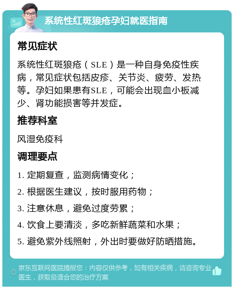 系统性红斑狼疮孕妇就医指南 常见症状 系统性红斑狼疮（SLE）是一种自身免疫性疾病，常见症状包括皮疹、关节炎、疲劳、发热等。孕妇如果患有SLE，可能会出现血小板减少、肾功能损害等并发症。 推荐科室 风湿免疫科 调理要点 1. 定期复查，监测病情变化； 2. 根据医生建议，按时服用药物； 3. 注意休息，避免过度劳累； 4. 饮食上要清淡，多吃新鲜蔬菜和水果； 5. 避免紫外线照射，外出时要做好防晒措施。