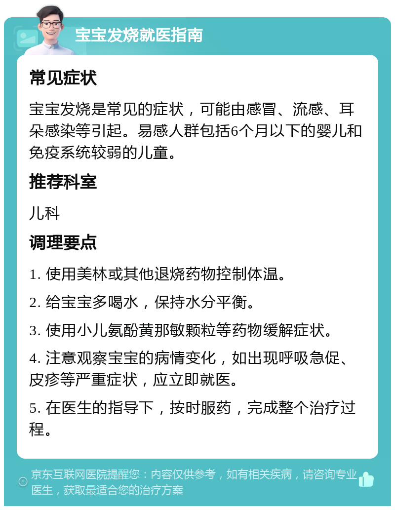 宝宝发烧就医指南 常见症状 宝宝发烧是常见的症状，可能由感冒、流感、耳朵感染等引起。易感人群包括6个月以下的婴儿和免疫系统较弱的儿童。 推荐科室 儿科 调理要点 1. 使用美林或其他退烧药物控制体温。 2. 给宝宝多喝水，保持水分平衡。 3. 使用小儿氨酚黄那敏颗粒等药物缓解症状。 4. 注意观察宝宝的病情变化，如出现呼吸急促、皮疹等严重症状，应立即就医。 5. 在医生的指导下，按时服药，完成整个治疗过程。