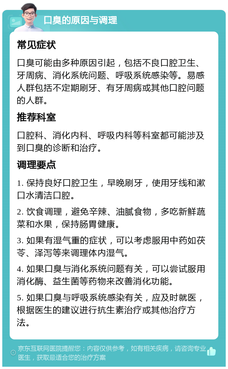 口臭的原因与调理 常见症状 口臭可能由多种原因引起，包括不良口腔卫生、牙周病、消化系统问题、呼吸系统感染等。易感人群包括不定期刷牙、有牙周病或其他口腔问题的人群。 推荐科室 口腔科、消化内科、呼吸内科等科室都可能涉及到口臭的诊断和治疗。 调理要点 1. 保持良好口腔卫生，早晚刷牙，使用牙线和漱口水清洁口腔。 2. 饮食调理，避免辛辣、油腻食物，多吃新鲜蔬菜和水果，保持肠胃健康。 3. 如果有湿气重的症状，可以考虑服用中药如茯苓、泽泻等来调理体内湿气。 4. 如果口臭与消化系统问题有关，可以尝试服用消化酶、益生菌等药物来改善消化功能。 5. 如果口臭与呼吸系统感染有关，应及时就医，根据医生的建议进行抗生素治疗或其他治疗方法。