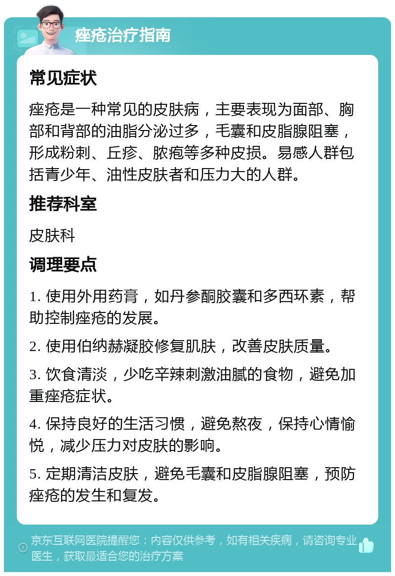 痤疮治疗指南 常见症状 痤疮是一种常见的皮肤病，主要表现为面部、胸部和背部的油脂分泌过多，毛囊和皮脂腺阻塞，形成粉刺、丘疹、脓疱等多种皮损。易感人群包括青少年、油性皮肤者和压力大的人群。 推荐科室 皮肤科 调理要点 1. 使用外用药膏，如丹参酮胶囊和多西环素，帮助控制痤疮的发展。 2. 使用伯纳赫凝胶修复肌肤，改善皮肤质量。 3. 饮食清淡，少吃辛辣刺激油腻的食物，避免加重痤疮症状。 4. 保持良好的生活习惯，避免熬夜，保持心情愉悦，减少压力对皮肤的影响。 5. 定期清洁皮肤，避免毛囊和皮脂腺阻塞，预防痤疮的发生和复发。