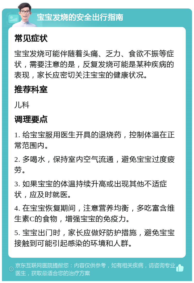 宝宝发烧的安全出行指南 常见症状 宝宝发烧可能伴随着头痛、乏力、食欲不振等症状，需要注意的是，反复发烧可能是某种疾病的表现，家长应密切关注宝宝的健康状况。 推荐科室 儿科 调理要点 1. 给宝宝服用医生开具的退烧药，控制体温在正常范围内。 2. 多喝水，保持室内空气流通，避免宝宝过度疲劳。 3. 如果宝宝的体温持续升高或出现其他不适症状，应及时就医。 4. 在宝宝恢复期间，注意营养均衡，多吃富含维生素C的食物，增强宝宝的免疫力。 5. 宝宝出门时，家长应做好防护措施，避免宝宝接触到可能引起感染的环境和人群。