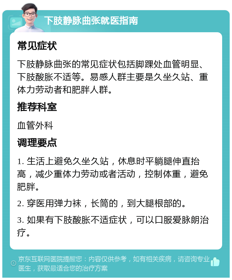 下肢静脉曲张就医指南 常见症状 下肢静脉曲张的常见症状包括脚踝处血管明显、下肢酸胀不适等。易感人群主要是久坐久站、重体力劳动者和肥胖人群。 推荐科室 血管外科 调理要点 1. 生活上避免久坐久站，休息时平躺腿伸直抬高，减少重体力劳动或者活动，控制体重，避免肥胖。 2. 穿医用弹力袜，长筒的，到大腿根部的。 3. 如果有下肢酸胀不适症状，可以口服爱脉朗治疗。