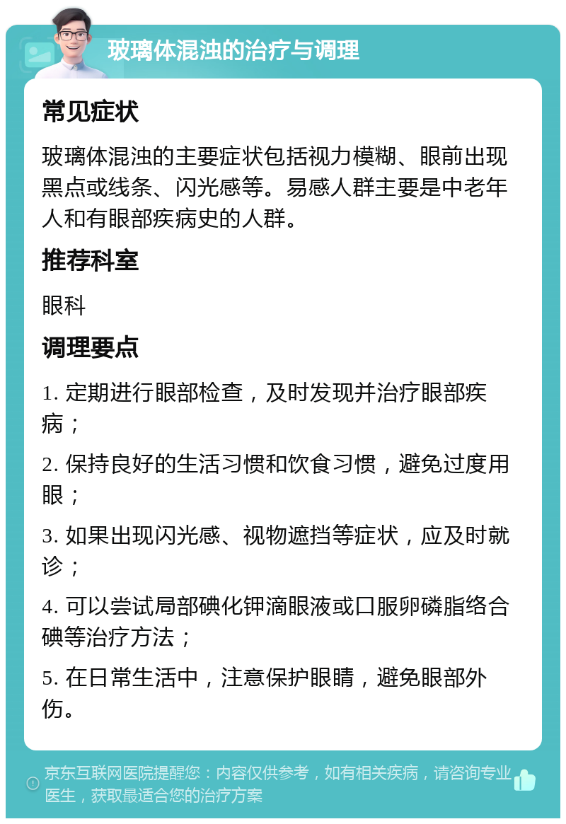 玻璃体混浊的治疗与调理 常见症状 玻璃体混浊的主要症状包括视力模糊、眼前出现黑点或线条、闪光感等。易感人群主要是中老年人和有眼部疾病史的人群。 推荐科室 眼科 调理要点 1. 定期进行眼部检查，及时发现并治疗眼部疾病； 2. 保持良好的生活习惯和饮食习惯，避免过度用眼； 3. 如果出现闪光感、视物遮挡等症状，应及时就诊； 4. 可以尝试局部碘化钾滴眼液或口服卵磷脂络合碘等治疗方法； 5. 在日常生活中，注意保护眼睛，避免眼部外伤。