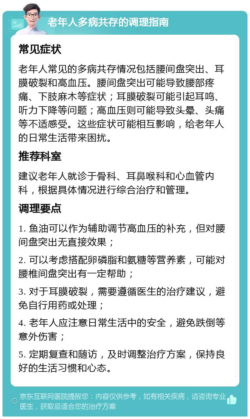 老年人多病共存的调理指南 常见症状 老年人常见的多病共存情况包括腰间盘突出、耳膜破裂和高血压。腰间盘突出可能导致腰部疼痛、下肢麻木等症状；耳膜破裂可能引起耳鸣、听力下降等问题；高血压则可能导致头晕、头痛等不适感受。这些症状可能相互影响，给老年人的日常生活带来困扰。 推荐科室 建议老年人就诊于骨科、耳鼻喉科和心血管内科，根据具体情况进行综合治疗和管理。 调理要点 1. 鱼油可以作为辅助调节高血压的补充，但对腰间盘突出无直接效果； 2. 可以考虑搭配卵磷脂和氨糖等营养素，可能对腰椎间盘突出有一定帮助； 3. 对于耳膜破裂，需要遵循医生的治疗建议，避免自行用药或处理； 4. 老年人应注意日常生活中的安全，避免跌倒等意外伤害； 5. 定期复查和随访，及时调整治疗方案，保持良好的生活习惯和心态。