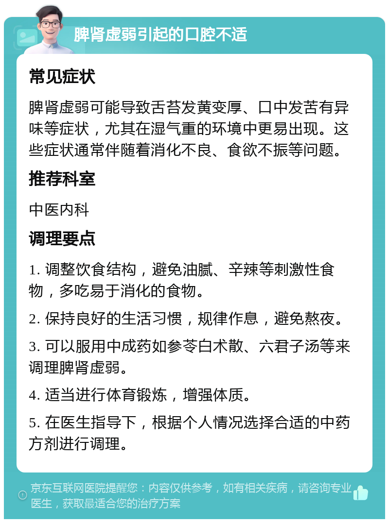 脾肾虚弱引起的口腔不适 常见症状 脾肾虚弱可能导致舌苔发黄变厚、口中发苦有异味等症状，尤其在湿气重的环境中更易出现。这些症状通常伴随着消化不良、食欲不振等问题。 推荐科室 中医内科 调理要点 1. 调整饮食结构，避免油腻、辛辣等刺激性食物，多吃易于消化的食物。 2. 保持良好的生活习惯，规律作息，避免熬夜。 3. 可以服用中成药如参苓白术散、六君子汤等来调理脾肾虚弱。 4. 适当进行体育锻炼，增强体质。 5. 在医生指导下，根据个人情况选择合适的中药方剂进行调理。