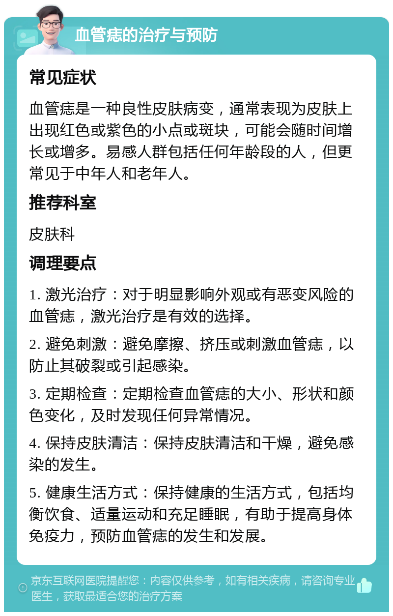 血管痣的治疗与预防 常见症状 血管痣是一种良性皮肤病变，通常表现为皮肤上出现红色或紫色的小点或斑块，可能会随时间增长或增多。易感人群包括任何年龄段的人，但更常见于中年人和老年人。 推荐科室 皮肤科 调理要点 1. 激光治疗：对于明显影响外观或有恶变风险的血管痣，激光治疗是有效的选择。 2. 避免刺激：避免摩擦、挤压或刺激血管痣，以防止其破裂或引起感染。 3. 定期检查：定期检查血管痣的大小、形状和颜色变化，及时发现任何异常情况。 4. 保持皮肤清洁：保持皮肤清洁和干燥，避免感染的发生。 5. 健康生活方式：保持健康的生活方式，包括均衡饮食、适量运动和充足睡眠，有助于提高身体免疫力，预防血管痣的发生和发展。