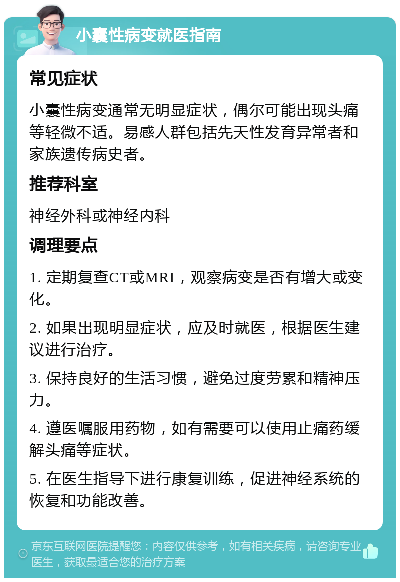 小囊性病变就医指南 常见症状 小囊性病变通常无明显症状，偶尔可能出现头痛等轻微不适。易感人群包括先天性发育异常者和家族遗传病史者。 推荐科室 神经外科或神经内科 调理要点 1. 定期复查CT或MRI，观察病变是否有增大或变化。 2. 如果出现明显症状，应及时就医，根据医生建议进行治疗。 3. 保持良好的生活习惯，避免过度劳累和精神压力。 4. 遵医嘱服用药物，如有需要可以使用止痛药缓解头痛等症状。 5. 在医生指导下进行康复训练，促进神经系统的恢复和功能改善。