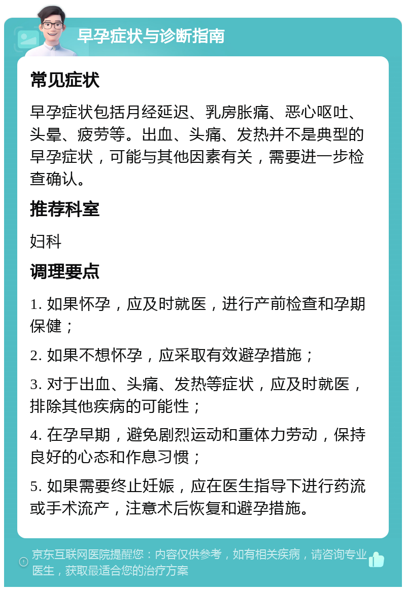 早孕症状与诊断指南 常见症状 早孕症状包括月经延迟、乳房胀痛、恶心呕吐、头晕、疲劳等。出血、头痛、发热并不是典型的早孕症状，可能与其他因素有关，需要进一步检查确认。 推荐科室 妇科 调理要点 1. 如果怀孕，应及时就医，进行产前检查和孕期保健； 2. 如果不想怀孕，应采取有效避孕措施； 3. 对于出血、头痛、发热等症状，应及时就医，排除其他疾病的可能性； 4. 在孕早期，避免剧烈运动和重体力劳动，保持良好的心态和作息习惯； 5. 如果需要终止妊娠，应在医生指导下进行药流或手术流产，注意术后恢复和避孕措施。