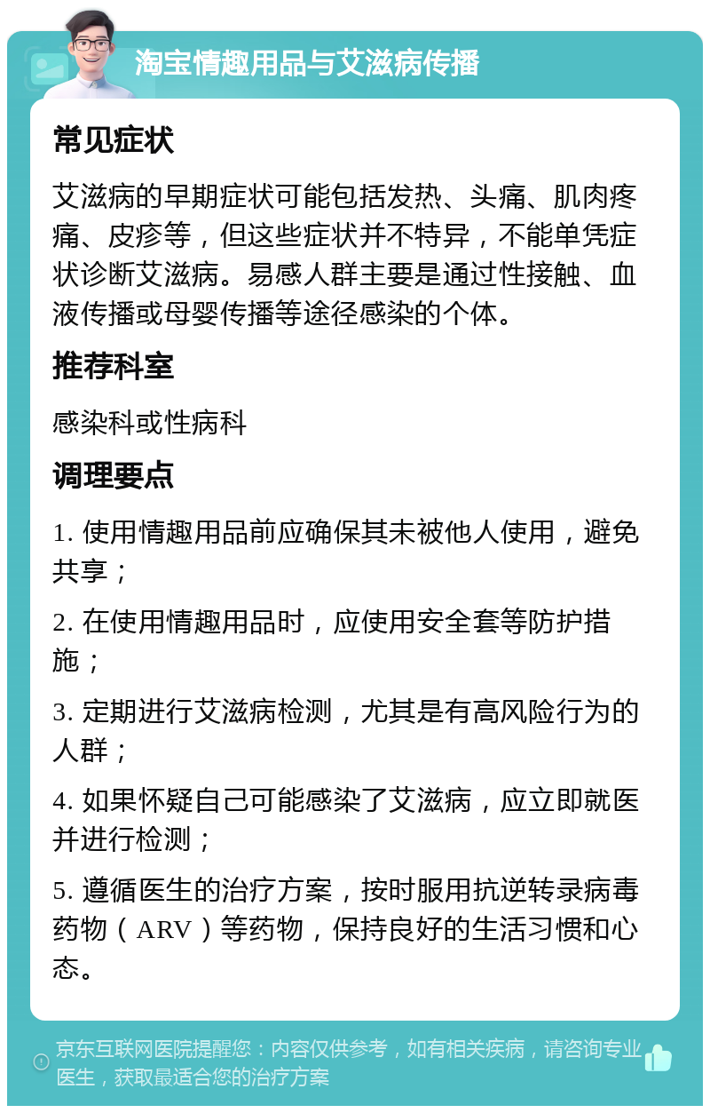 淘宝情趣用品与艾滋病传播 常见症状 艾滋病的早期症状可能包括发热、头痛、肌肉疼痛、皮疹等，但这些症状并不特异，不能单凭症状诊断艾滋病。易感人群主要是通过性接触、血液传播或母婴传播等途径感染的个体。 推荐科室 感染科或性病科 调理要点 1. 使用情趣用品前应确保其未被他人使用，避免共享； 2. 在使用情趣用品时，应使用安全套等防护措施； 3. 定期进行艾滋病检测，尤其是有高风险行为的人群； 4. 如果怀疑自己可能感染了艾滋病，应立即就医并进行检测； 5. 遵循医生的治疗方案，按时服用抗逆转录病毒药物（ARV）等药物，保持良好的生活习惯和心态。