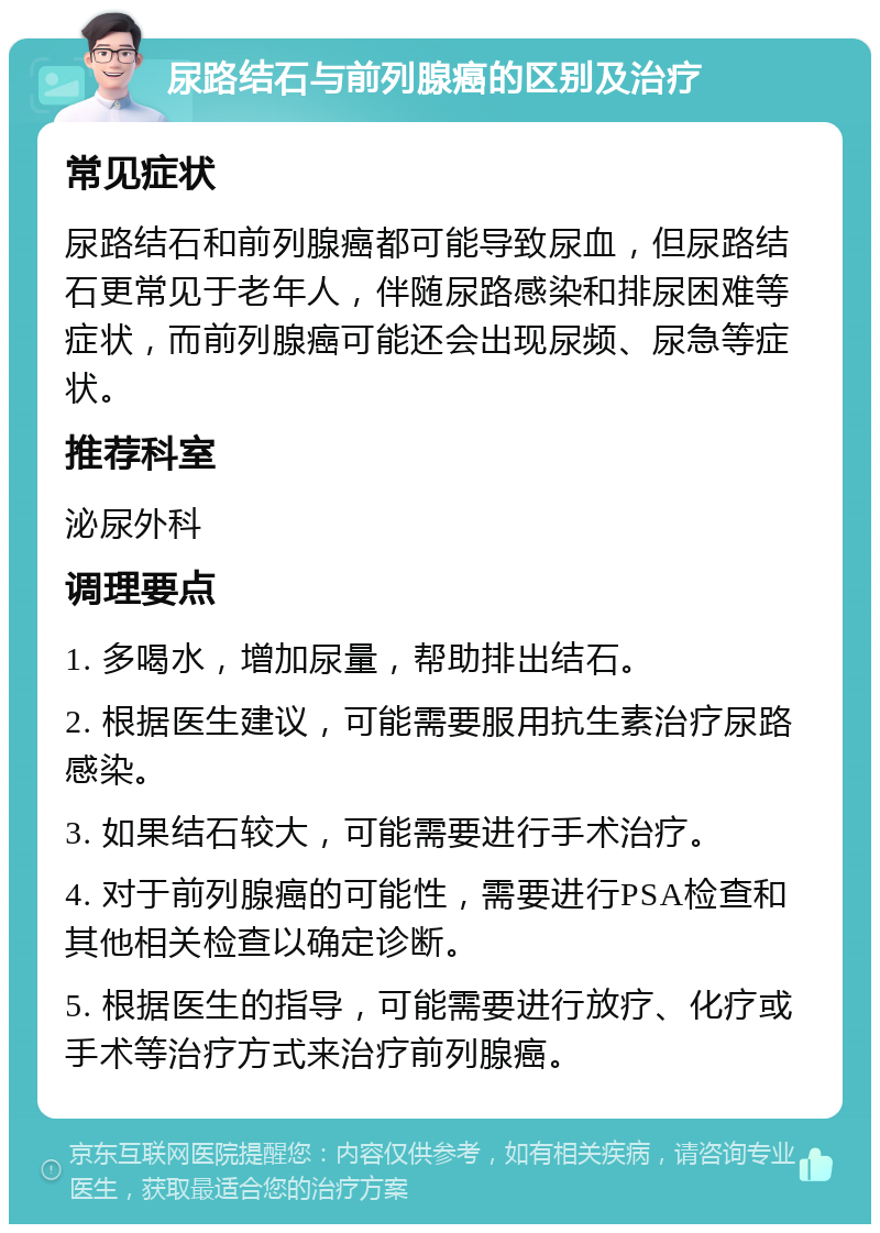 尿路结石与前列腺癌的区别及治疗 常见症状 尿路结石和前列腺癌都可能导致尿血，但尿路结石更常见于老年人，伴随尿路感染和排尿困难等症状，而前列腺癌可能还会出现尿频、尿急等症状。 推荐科室 泌尿外科 调理要点 1. 多喝水，增加尿量，帮助排出结石。 2. 根据医生建议，可能需要服用抗生素治疗尿路感染。 3. 如果结石较大，可能需要进行手术治疗。 4. 对于前列腺癌的可能性，需要进行PSA检查和其他相关检查以确定诊断。 5. 根据医生的指导，可能需要进行放疗、化疗或手术等治疗方式来治疗前列腺癌。