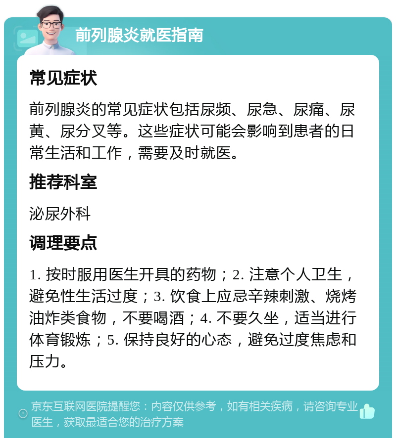 前列腺炎就医指南 常见症状 前列腺炎的常见症状包括尿频、尿急、尿痛、尿黄、尿分叉等。这些症状可能会影响到患者的日常生活和工作，需要及时就医。 推荐科室 泌尿外科 调理要点 1. 按时服用医生开具的药物；2. 注意个人卫生，避免性生活过度；3. 饮食上应忌辛辣刺激、烧烤油炸类食物，不要喝酒；4. 不要久坐，适当进行体育锻炼；5. 保持良好的心态，避免过度焦虑和压力。