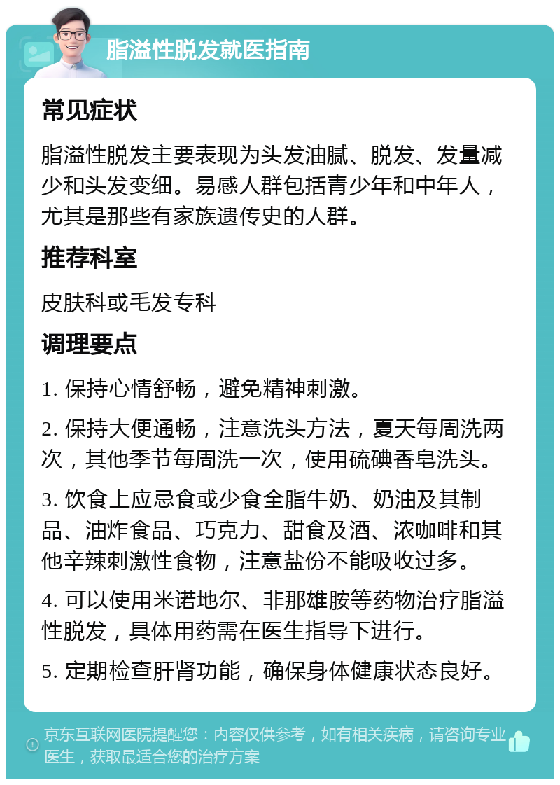 脂溢性脱发就医指南 常见症状 脂溢性脱发主要表现为头发油腻、脱发、发量减少和头发变细。易感人群包括青少年和中年人，尤其是那些有家族遗传史的人群。 推荐科室 皮肤科或毛发专科 调理要点 1. 保持心情舒畅，避免精神刺激。 2. 保持大便通畅，注意洗头方法，夏天每周洗两次，其他季节每周洗一次，使用硫碘香皂洗头。 3. 饮食上应忌食或少食全脂牛奶、奶油及其制品、油炸食品、巧克力、甜食及酒、浓咖啡和其他辛辣刺激性食物，注意盐份不能吸收过多。 4. 可以使用米诺地尔、非那雄胺等药物治疗脂溢性脱发，具体用药需在医生指导下进行。 5. 定期检查肝肾功能，确保身体健康状态良好。