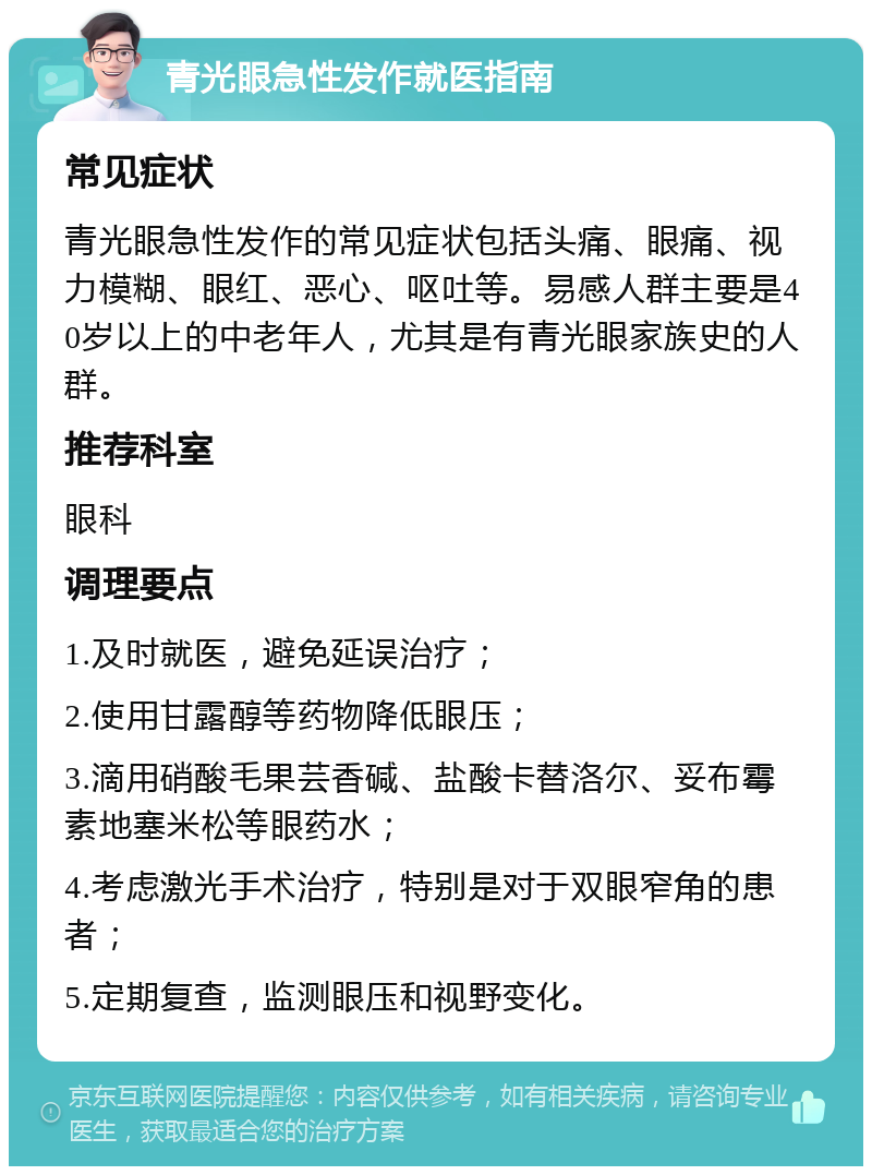 青光眼急性发作就医指南 常见症状 青光眼急性发作的常见症状包括头痛、眼痛、视力模糊、眼红、恶心、呕吐等。易感人群主要是40岁以上的中老年人，尤其是有青光眼家族史的人群。 推荐科室 眼科 调理要点 1.及时就医，避免延误治疗； 2.使用甘露醇等药物降低眼压； 3.滴用硝酸毛果芸香碱、盐酸卡替洛尔、妥布霉素地塞米松等眼药水； 4.考虑激光手术治疗，特别是对于双眼窄角的患者； 5.定期复查，监测眼压和视野变化。