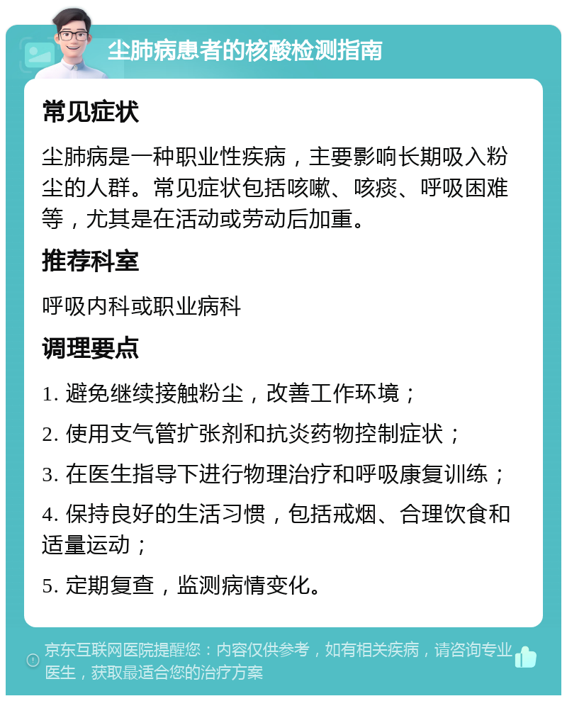 尘肺病患者的核酸检测指南 常见症状 尘肺病是一种职业性疾病，主要影响长期吸入粉尘的人群。常见症状包括咳嗽、咳痰、呼吸困难等，尤其是在活动或劳动后加重。 推荐科室 呼吸内科或职业病科 调理要点 1. 避免继续接触粉尘，改善工作环境； 2. 使用支气管扩张剂和抗炎药物控制症状； 3. 在医生指导下进行物理治疗和呼吸康复训练； 4. 保持良好的生活习惯，包括戒烟、合理饮食和适量运动； 5. 定期复查，监测病情变化。