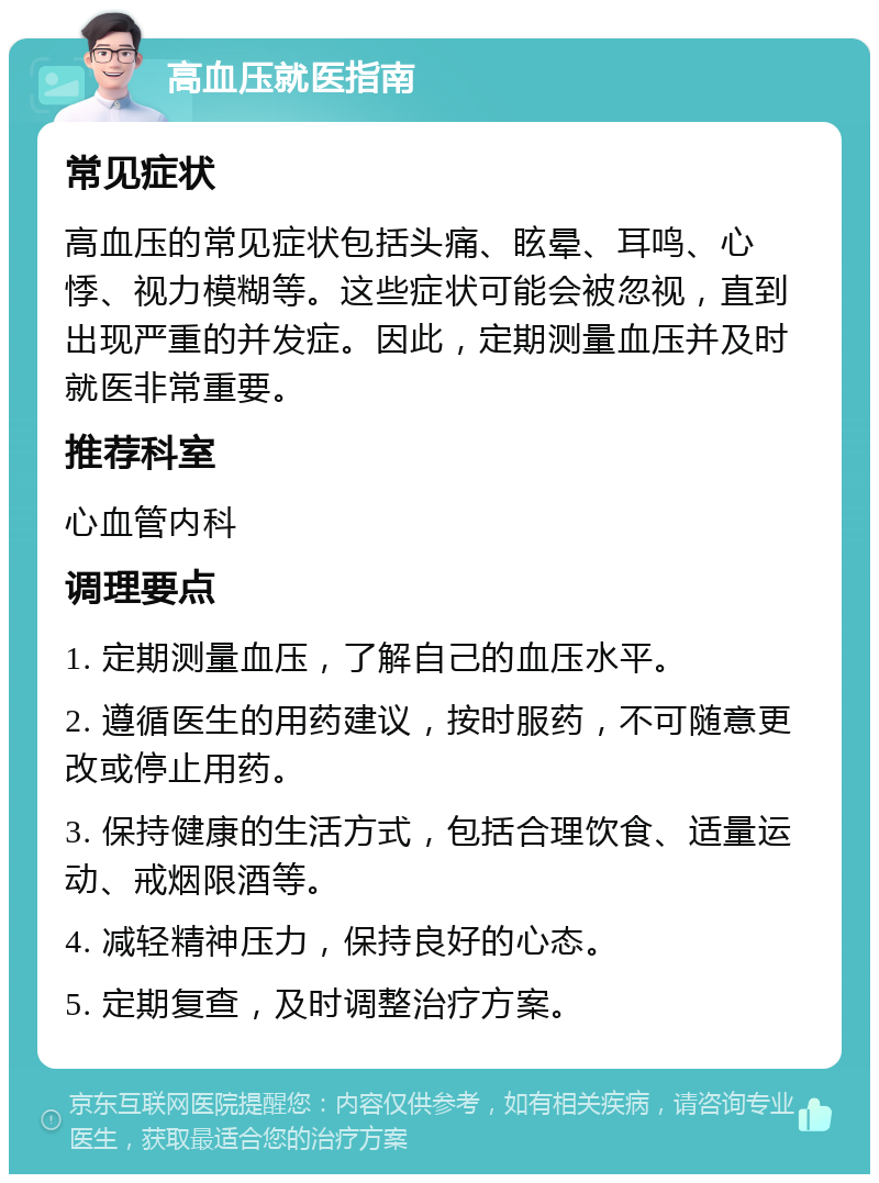 高血压就医指南 常见症状 高血压的常见症状包括头痛、眩晕、耳鸣、心悸、视力模糊等。这些症状可能会被忽视，直到出现严重的并发症。因此，定期测量血压并及时就医非常重要。 推荐科室 心血管内科 调理要点 1. 定期测量血压，了解自己的血压水平。 2. 遵循医生的用药建议，按时服药，不可随意更改或停止用药。 3. 保持健康的生活方式，包括合理饮食、适量运动、戒烟限酒等。 4. 减轻精神压力，保持良好的心态。 5. 定期复查，及时调整治疗方案。