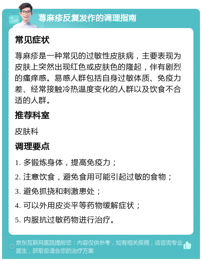 荨麻疹反复发作的调理指南 常见症状 荨麻疹是一种常见的过敏性皮肤病，主要表现为皮肤上突然出现红色或皮肤色的隆起，伴有剧烈的瘙痒感。易感人群包括自身过敏体质、免疫力差、经常接触冷热温度变化的人群以及饮食不合适的人群。 推荐科室 皮肤科 调理要点 1. 多锻炼身体，提高免疫力； 2. 注意饮食，避免食用可能引起过敏的食物； 3. 避免抓挠和刺激患处； 4. 可以外用皮炎平等药物缓解症状； 5. 内服抗过敏药物进行治疗。