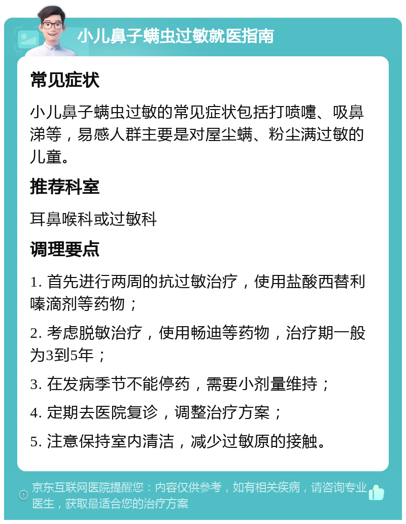 小儿鼻子螨虫过敏就医指南 常见症状 小儿鼻子螨虫过敏的常见症状包括打喷嚏、吸鼻涕等，易感人群主要是对屋尘螨、粉尘满过敏的儿童。 推荐科室 耳鼻喉科或过敏科 调理要点 1. 首先进行两周的抗过敏治疗，使用盐酸西替利嗪滴剂等药物； 2. 考虑脱敏治疗，使用畅迪等药物，治疗期一般为3到5年； 3. 在发病季节不能停药，需要小剂量维持； 4. 定期去医院复诊，调整治疗方案； 5. 注意保持室内清洁，减少过敏原的接触。