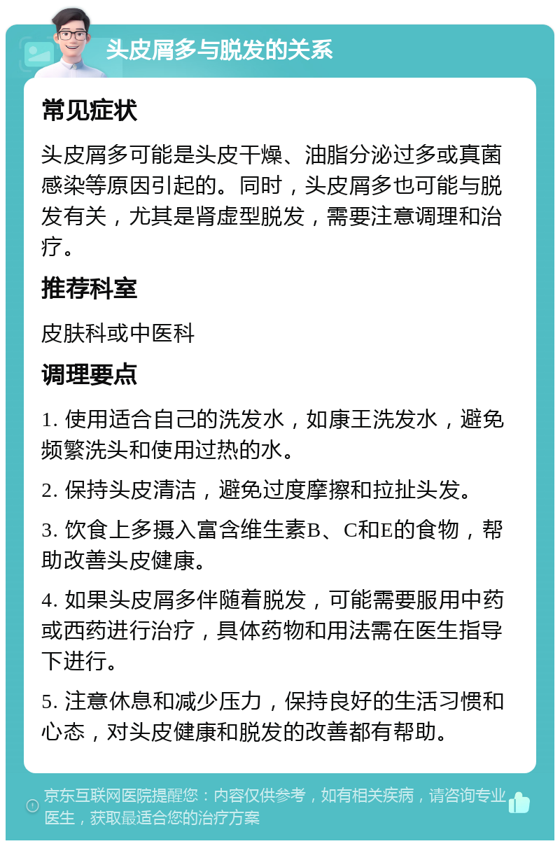 头皮屑多与脱发的关系 常见症状 头皮屑多可能是头皮干燥、油脂分泌过多或真菌感染等原因引起的。同时，头皮屑多也可能与脱发有关，尤其是肾虚型脱发，需要注意调理和治疗。 推荐科室 皮肤科或中医科 调理要点 1. 使用适合自己的洗发水，如康王洗发水，避免频繁洗头和使用过热的水。 2. 保持头皮清洁，避免过度摩擦和拉扯头发。 3. 饮食上多摄入富含维生素B、C和E的食物，帮助改善头皮健康。 4. 如果头皮屑多伴随着脱发，可能需要服用中药或西药进行治疗，具体药物和用法需在医生指导下进行。 5. 注意休息和减少压力，保持良好的生活习惯和心态，对头皮健康和脱发的改善都有帮助。