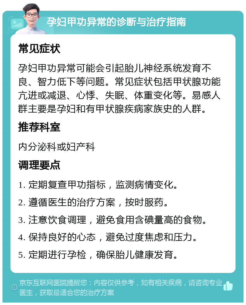 孕妇甲功异常的诊断与治疗指南 常见症状 孕妇甲功异常可能会引起胎儿神经系统发育不良、智力低下等问题。常见症状包括甲状腺功能亢进或减退、心悸、失眠、体重变化等。易感人群主要是孕妇和有甲状腺疾病家族史的人群。 推荐科室 内分泌科或妇产科 调理要点 1. 定期复查甲功指标，监测病情变化。 2. 遵循医生的治疗方案，按时服药。 3. 注意饮食调理，避免食用含碘量高的食物。 4. 保持良好的心态，避免过度焦虑和压力。 5. 定期进行孕检，确保胎儿健康发育。