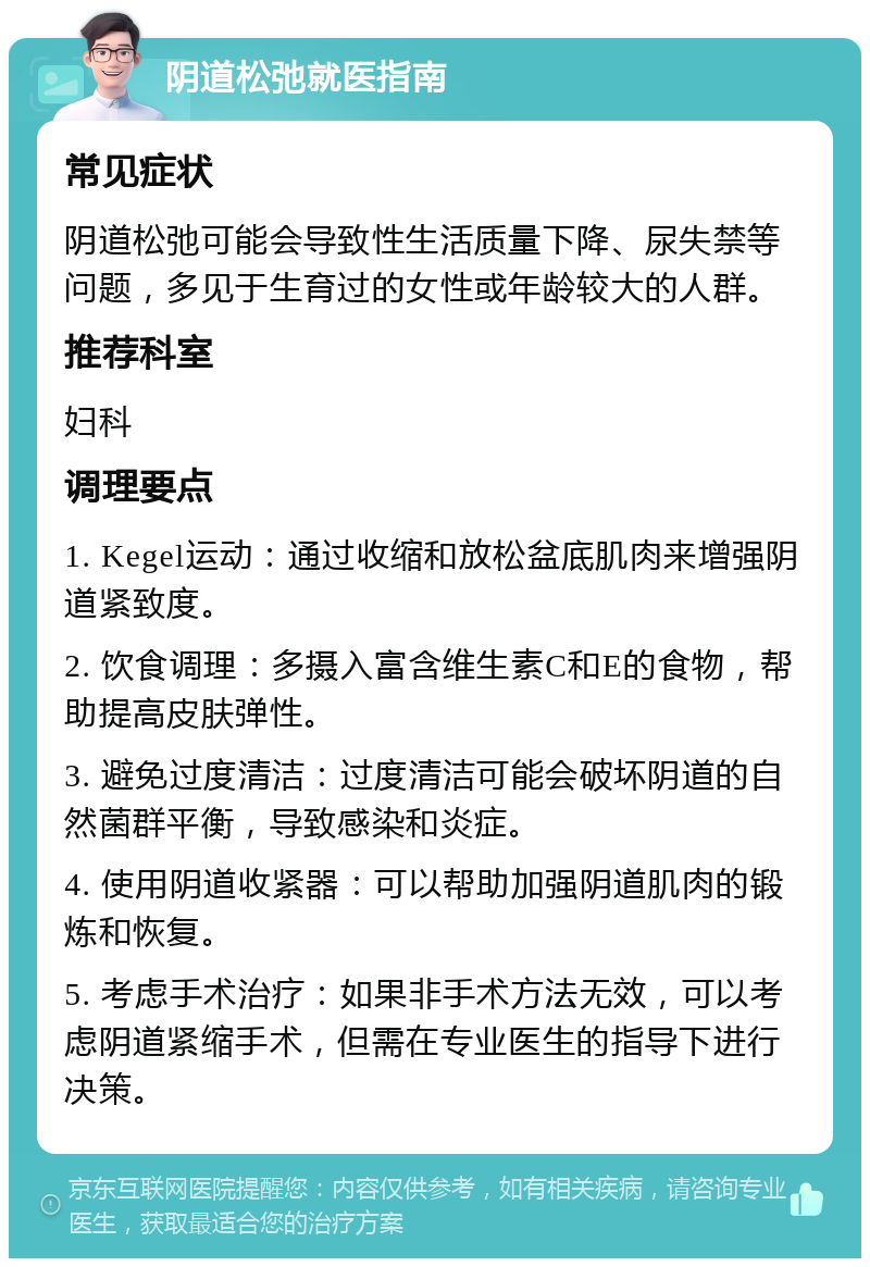 阴道松弛就医指南 常见症状 阴道松弛可能会导致性生活质量下降、尿失禁等问题，多见于生育过的女性或年龄较大的人群。 推荐科室 妇科 调理要点 1. Kegel运动：通过收缩和放松盆底肌肉来增强阴道紧致度。 2. 饮食调理：多摄入富含维生素C和E的食物，帮助提高皮肤弹性。 3. 避免过度清洁：过度清洁可能会破坏阴道的自然菌群平衡，导致感染和炎症。 4. 使用阴道收紧器：可以帮助加强阴道肌肉的锻炼和恢复。 5. 考虑手术治疗：如果非手术方法无效，可以考虑阴道紧缩手术，但需在专业医生的指导下进行决策。