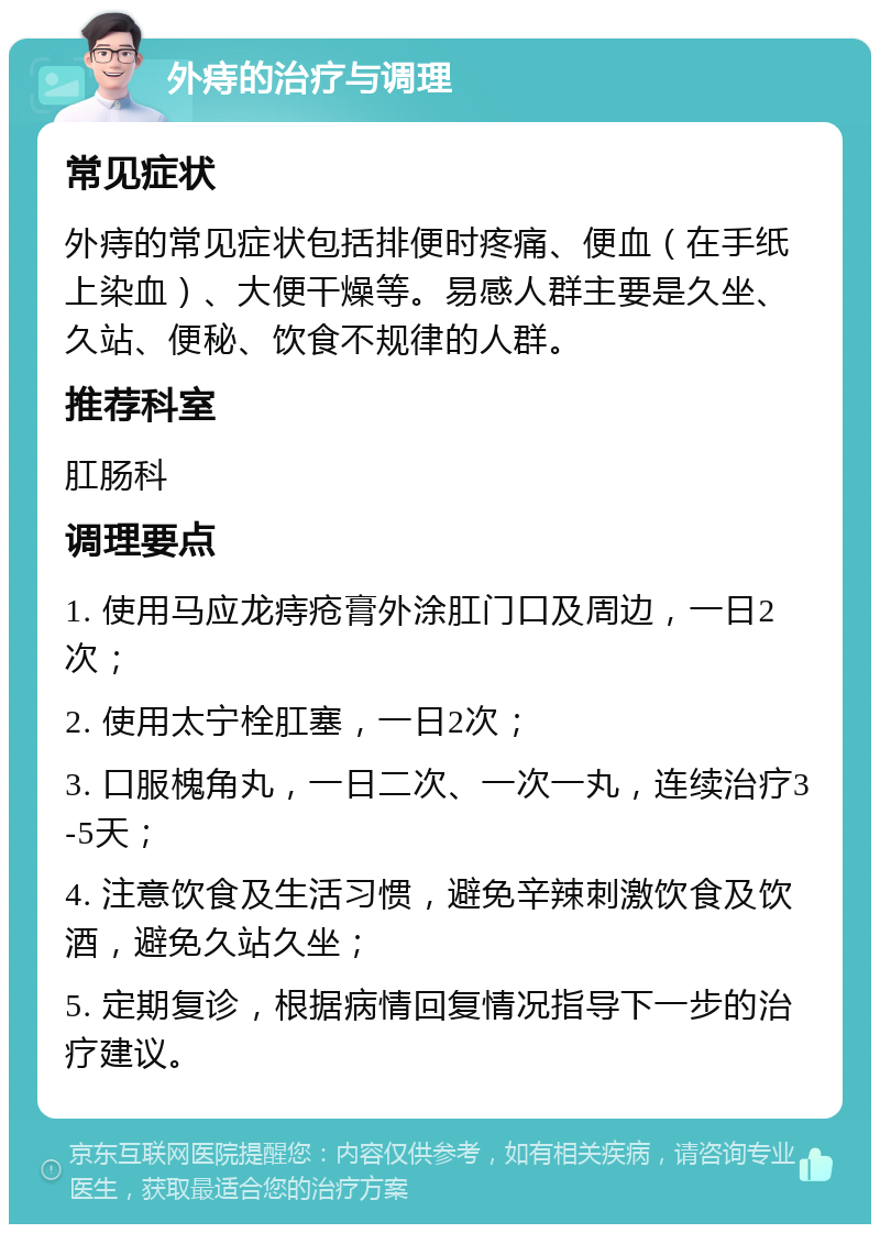 外痔的治疗与调理 常见症状 外痔的常见症状包括排便时疼痛、便血（在手纸上染血）、大便干燥等。易感人群主要是久坐、久站、便秘、饮食不规律的人群。 推荐科室 肛肠科 调理要点 1. 使用马应龙痔疮膏外涂肛门口及周边，一日2次； 2. 使用太宁栓肛塞，一日2次； 3. 口服槐角丸，一日二次、一次一丸，连续治疗3-5天； 4. 注意饮食及生活习惯，避免辛辣刺激饮食及饮酒，避免久站久坐； 5. 定期复诊，根据病情回复情况指导下一步的治疗建议。