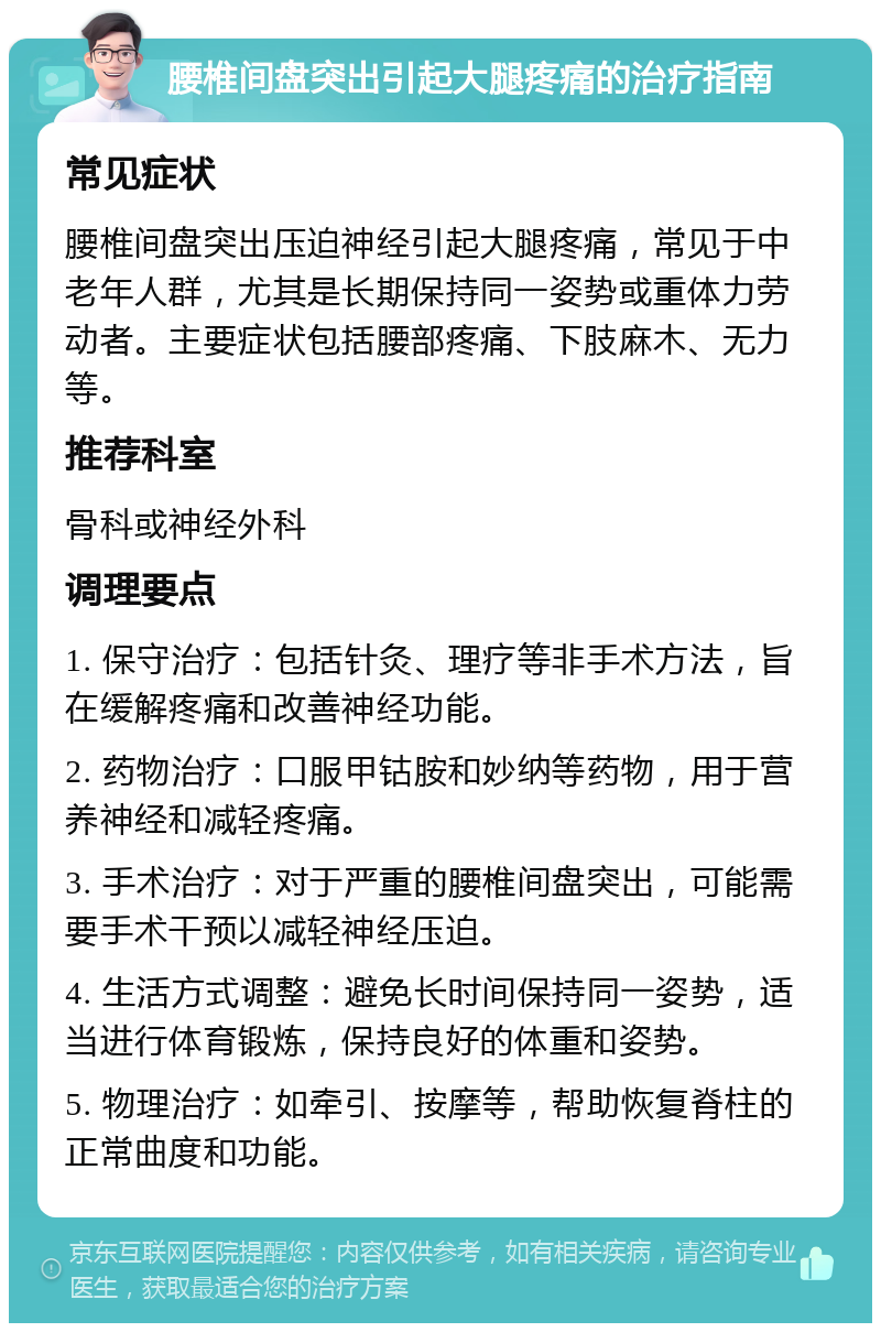 腰椎间盘突出引起大腿疼痛的治疗指南 常见症状 腰椎间盘突出压迫神经引起大腿疼痛，常见于中老年人群，尤其是长期保持同一姿势或重体力劳动者。主要症状包括腰部疼痛、下肢麻木、无力等。 推荐科室 骨科或神经外科 调理要点 1. 保守治疗：包括针灸、理疗等非手术方法，旨在缓解疼痛和改善神经功能。 2. 药物治疗：口服甲钴胺和妙纳等药物，用于营养神经和减轻疼痛。 3. 手术治疗：对于严重的腰椎间盘突出，可能需要手术干预以减轻神经压迫。 4. 生活方式调整：避免长时间保持同一姿势，适当进行体育锻炼，保持良好的体重和姿势。 5. 物理治疗：如牵引、按摩等，帮助恢复脊柱的正常曲度和功能。