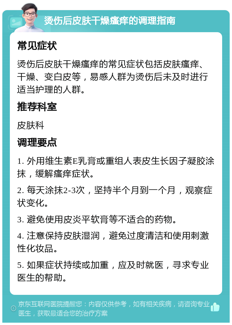 烫伤后皮肤干燥瘙痒的调理指南 常见症状 烫伤后皮肤干燥瘙痒的常见症状包括皮肤瘙痒、干燥、变白皮等，易感人群为烫伤后未及时进行适当护理的人群。 推荐科室 皮肤科 调理要点 1. 外用维生素E乳膏或重组人表皮生长因子凝胶涂抹，缓解瘙痒症状。 2. 每天涂抹2-3次，坚持半个月到一个月，观察症状变化。 3. 避免使用皮炎平软膏等不适合的药物。 4. 注意保持皮肤湿润，避免过度清洁和使用刺激性化妆品。 5. 如果症状持续或加重，应及时就医，寻求专业医生的帮助。