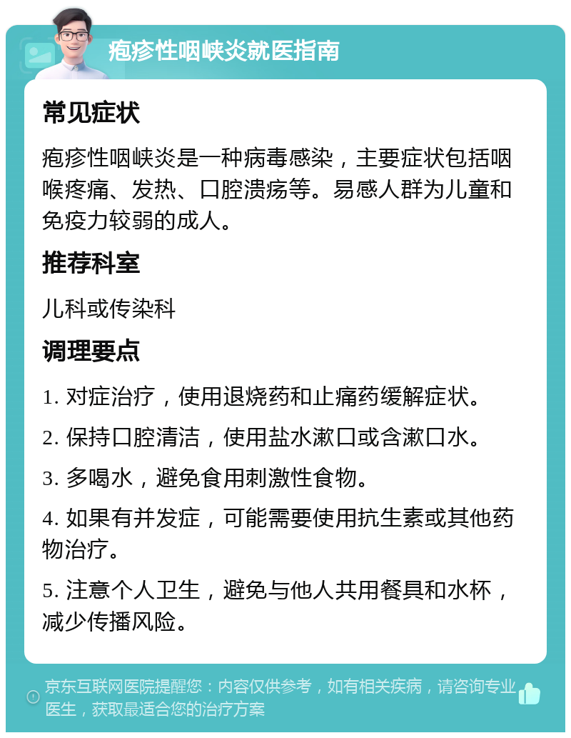 疱疹性咽峡炎就医指南 常见症状 疱疹性咽峡炎是一种病毒感染，主要症状包括咽喉疼痛、发热、口腔溃疡等。易感人群为儿童和免疫力较弱的成人。 推荐科室 儿科或传染科 调理要点 1. 对症治疗，使用退烧药和止痛药缓解症状。 2. 保持口腔清洁，使用盐水漱口或含漱口水。 3. 多喝水，避免食用刺激性食物。 4. 如果有并发症，可能需要使用抗生素或其他药物治疗。 5. 注意个人卫生，避免与他人共用餐具和水杯，减少传播风险。