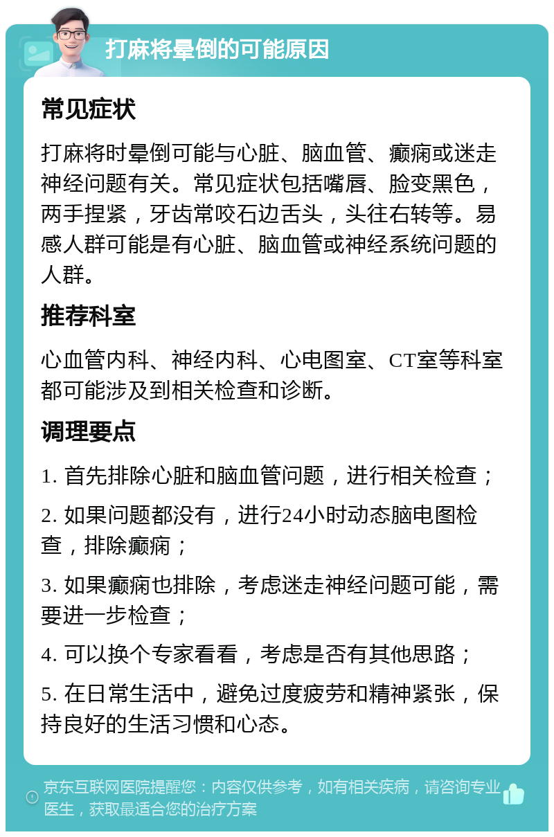 打麻将晕倒的可能原因 常见症状 打麻将时晕倒可能与心脏、脑血管、癫痫或迷走神经问题有关。常见症状包括嘴唇、脸变黑色，两手捏紧，牙齿常咬石边舌头，头往右转等。易感人群可能是有心脏、脑血管或神经系统问题的人群。 推荐科室 心血管内科、神经内科、心电图室、CT室等科室都可能涉及到相关检查和诊断。 调理要点 1. 首先排除心脏和脑血管问题，进行相关检查； 2. 如果问题都没有，进行24小时动态脑电图检查，排除癫痫； 3. 如果癫痫也排除，考虑迷走神经问题可能，需要进一步检查； 4. 可以换个专家看看，考虑是否有其他思路； 5. 在日常生活中，避免过度疲劳和精神紧张，保持良好的生活习惯和心态。