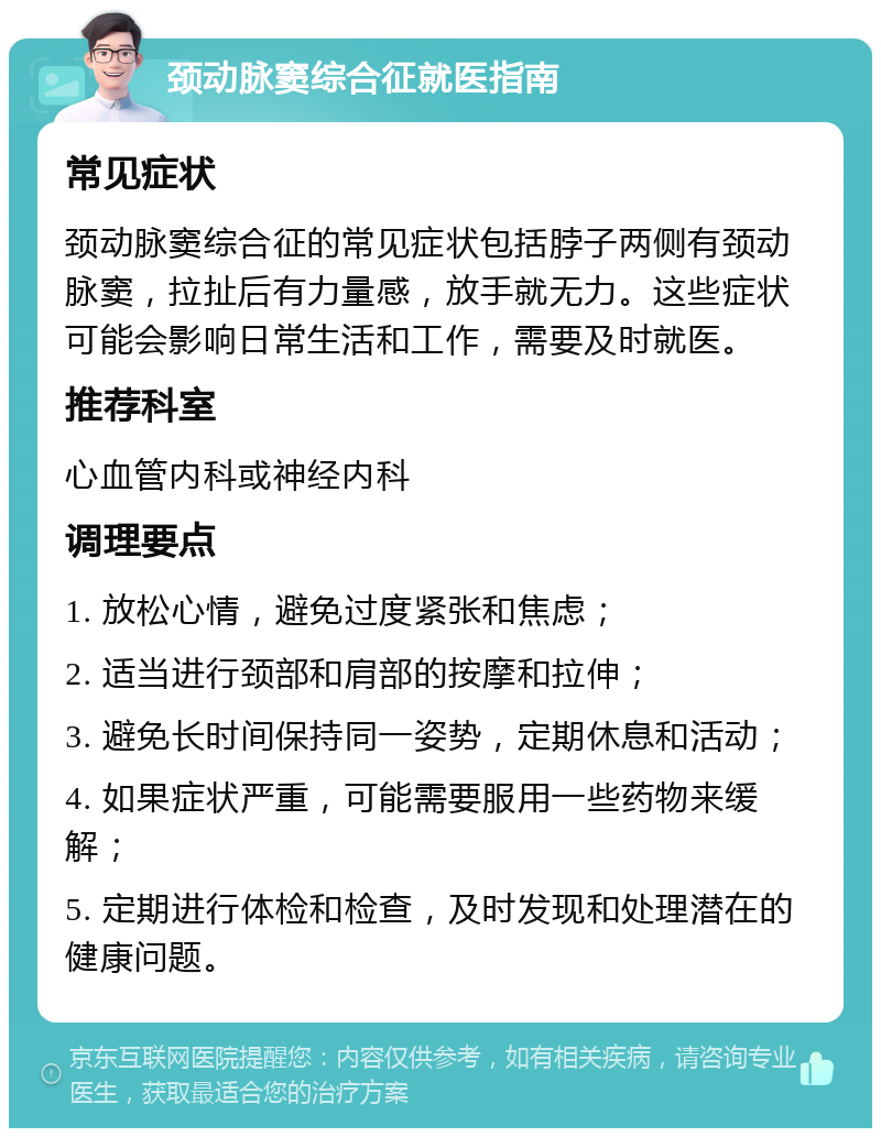 颈动脉窦综合征就医指南 常见症状 颈动脉窦综合征的常见症状包括脖子两侧有颈动脉窦，拉扯后有力量感，放手就无力。这些症状可能会影响日常生活和工作，需要及时就医。 推荐科室 心血管内科或神经内科 调理要点 1. 放松心情，避免过度紧张和焦虑； 2. 适当进行颈部和肩部的按摩和拉伸； 3. 避免长时间保持同一姿势，定期休息和活动； 4. 如果症状严重，可能需要服用一些药物来缓解； 5. 定期进行体检和检查，及时发现和处理潜在的健康问题。