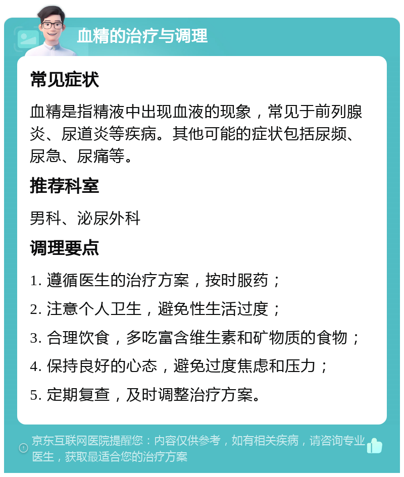 血精的治疗与调理 常见症状 血精是指精液中出现血液的现象，常见于前列腺炎、尿道炎等疾病。其他可能的症状包括尿频、尿急、尿痛等。 推荐科室 男科、泌尿外科 调理要点 1. 遵循医生的治疗方案，按时服药； 2. 注意个人卫生，避免性生活过度； 3. 合理饮食，多吃富含维生素和矿物质的食物； 4. 保持良好的心态，避免过度焦虑和压力； 5. 定期复查，及时调整治疗方案。