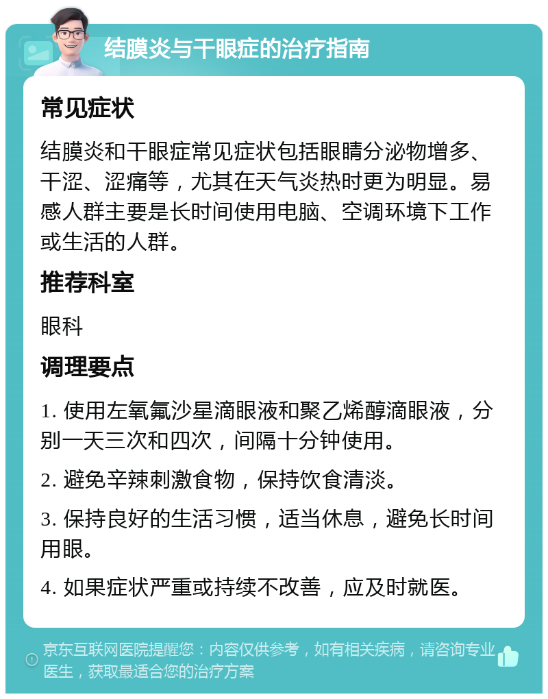 结膜炎与干眼症的治疗指南 常见症状 结膜炎和干眼症常见症状包括眼睛分泌物增多、干涩、涩痛等，尤其在天气炎热时更为明显。易感人群主要是长时间使用电脑、空调环境下工作或生活的人群。 推荐科室 眼科 调理要点 1. 使用左氧氟沙星滴眼液和聚乙烯醇滴眼液，分别一天三次和四次，间隔十分钟使用。 2. 避免辛辣刺激食物，保持饮食清淡。 3. 保持良好的生活习惯，适当休息，避免长时间用眼。 4. 如果症状严重或持续不改善，应及时就医。